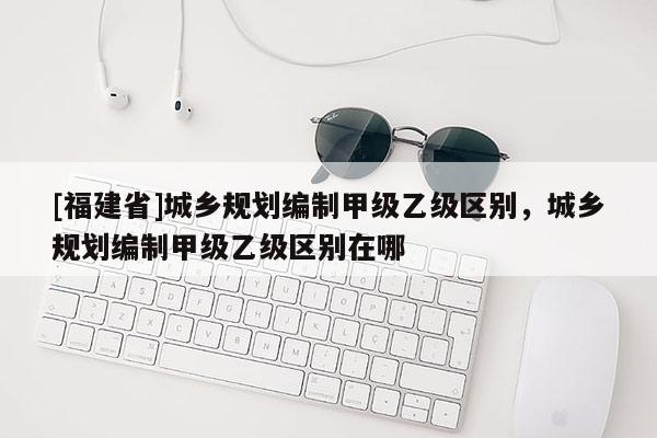 [福建省]城鄉規劃編制甲級乙級區別，城鄉規劃編制甲級乙級區別在哪