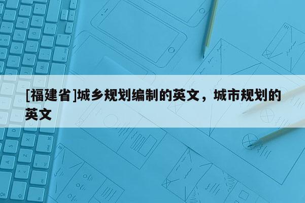 [福建省]城鄉(xiāng)規(guī)劃編制的英文，城市規(guī)劃的英文