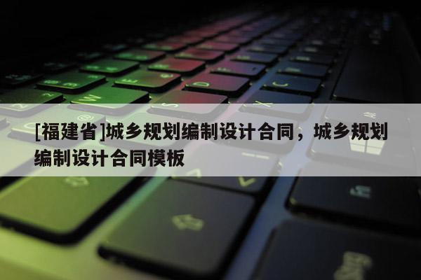 [福建省]城鄉規劃編制設計合同，城鄉規劃編制設計合同模板
