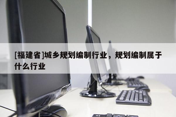 [福建省]城鄉規劃編制行業，規劃編制屬于什么行業