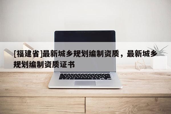 [福建省]最新城鄉規劃編制資質，最新城鄉規劃編制資質證書