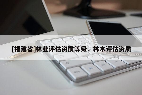 [福建省]林業評估資質等級，林木評估資質
