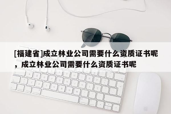 [福建省]成立林業公司需要什么資質證書呢，成立林業公司需要什么資質證書呢