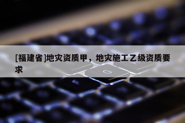 [福建省]地災(zāi)資質(zhì)甲，地災(zāi)施工乙級資質(zhì)要求