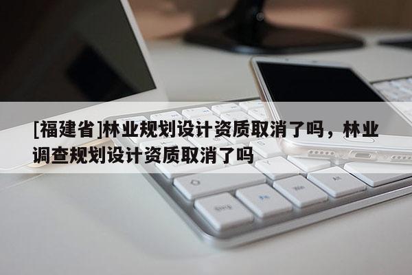 [福建省]林業(yè)規(guī)劃設(shè)計(jì)資質(zhì)取消了嗎，林業(yè)調(diào)查規(guī)劃設(shè)計(jì)資質(zhì)取消了嗎