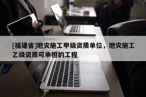[福建省]地災施工甲級資質單位，地災施工乙級資質可承擔的工程