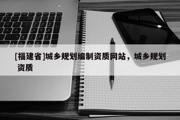 [福建省]城鄉(xiāng)規(guī)劃編制資質(zhì)網(wǎng)站，城鄉(xiāng)規(guī)劃 資質(zhì)