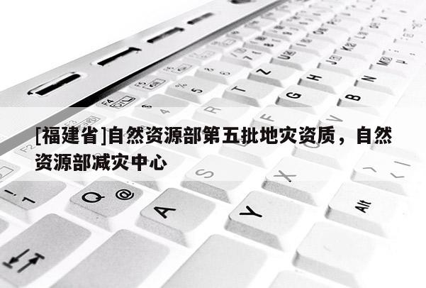 [福建省]自然資源部第五批地災資質，自然資源部減災中心