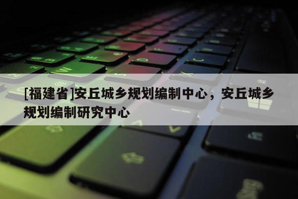 [福建省]安丘城鄉規劃編制中心，安丘城鄉規劃編制研究中心