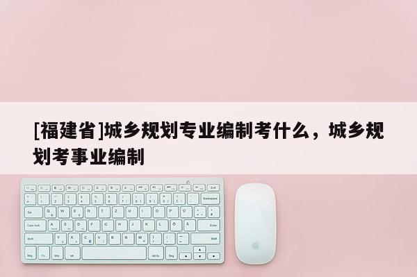 [福建省]城鄉規劃專業編制考什么，城鄉規劃考事業編制