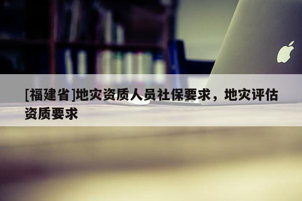 [福建省]地災(zāi)資質(zhì)人員社保要求，地災(zāi)評(píng)估資質(zhì)要求