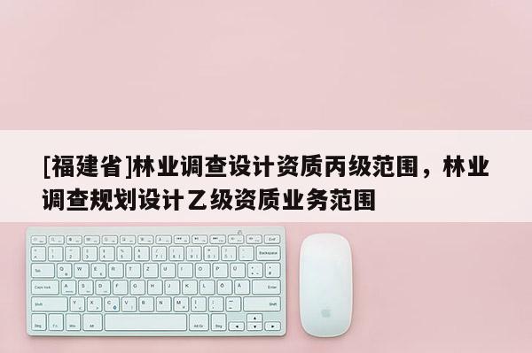 [福建省]林業調查設計資質丙級范圍，林業調查規劃設計乙級資質業務范圍