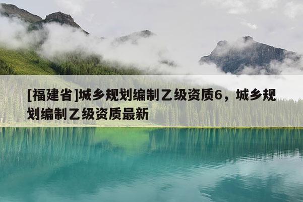 [福建省]城鄉(xiāng)規(guī)劃編制乙級資質6，城鄉(xiāng)規(guī)劃編制乙級資質最新
