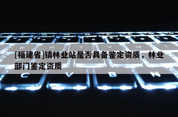 [福建省]鎮(zhèn)林業(yè)站是否具備鑒定資質(zhì)，林業(yè)部門鑒定資質(zhì)