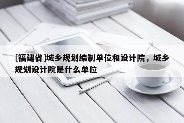 [福建省]城鄉(xiāng)規(guī)劃編制單位和設計院，城鄉(xiāng)規(guī)劃設計院是什么單位