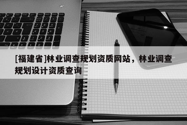 [福建省]林業(yè)調(diào)查規(guī)劃資質(zhì)網(wǎng)站，林業(yè)調(diào)查規(guī)劃設(shè)計資質(zhì)查詢