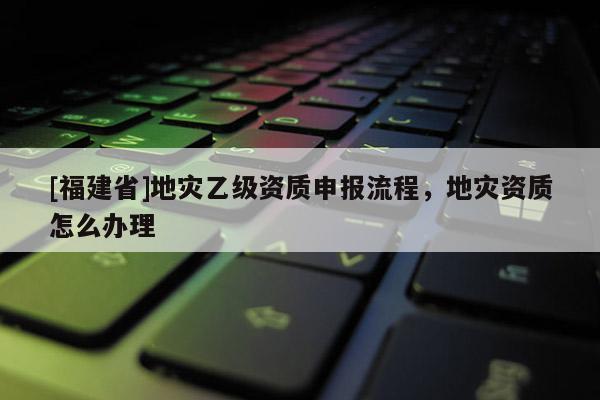 [福建省]地災乙級資質申報流程，地災資質怎么辦理