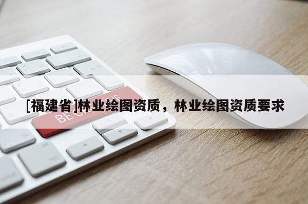 [福建省]林業(yè)繪圖資質(zhì)，林業(yè)繪圖資質(zhì)要求