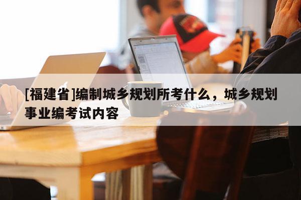[福建省]編制城鄉規劃所考什么，城鄉規劃事業編考試內容