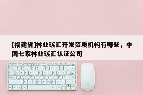 [福建省]林業碳匯開發資質機構有哪些，中國七家林業碳匯認證公司