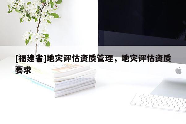 [福建省]地災評估資質管理，地災評估資質要求
