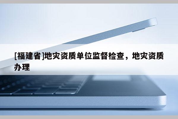 [福建省]地災(zāi)資質(zhì)單位監(jiān)督檢查，地災(zāi)資質(zhì)辦理
