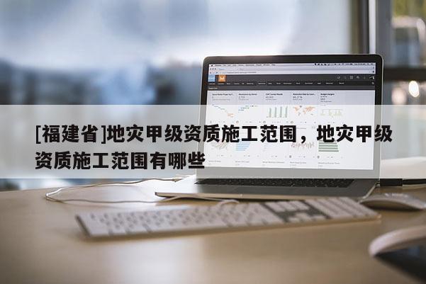 [福建省]地災甲級資質施工范圍，地災甲級資質施工范圍有哪些