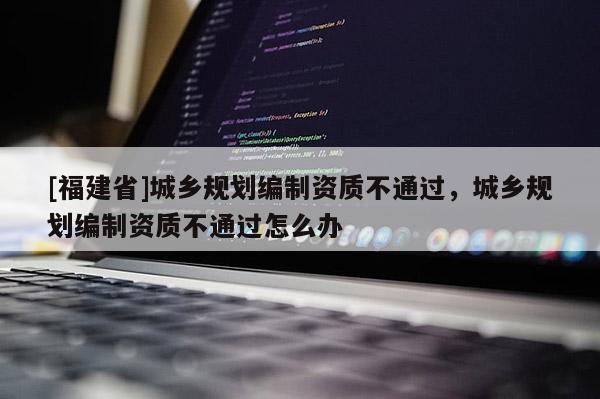 [福建省]城鄉規劃編制資質不通過，城鄉規劃編制資質不通過怎么辦