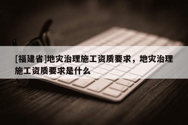 [福建省]地災治理施工資質要求，地災治理施工資質要求是什么