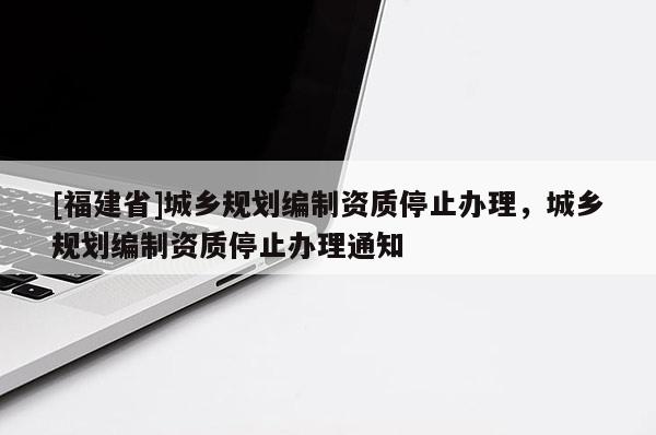 [福建省]城鄉規劃編制資質停止辦理，城鄉規劃編制資質停止辦理通知