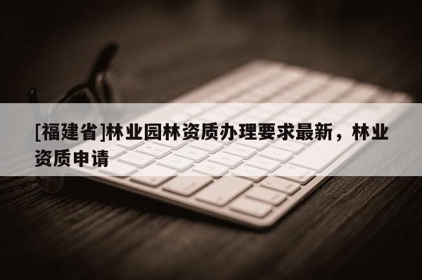 [福建省]林業園林資質辦理要求最新，林業資質申請