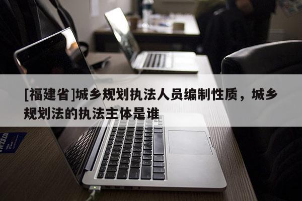 [福建省]城鄉規劃執法人員編制性質，城鄉規劃法的執法主體是誰