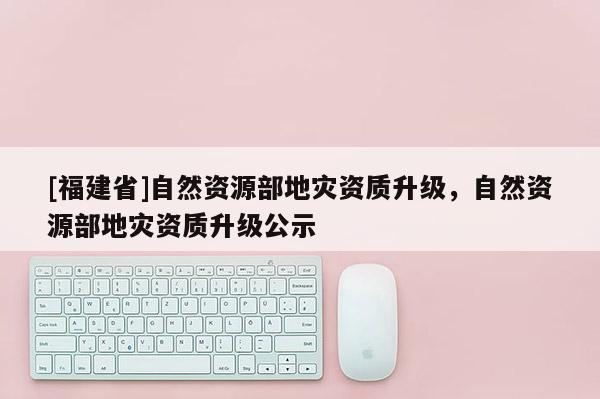 [福建省]自然資源部地災(zāi)資質(zhì)升級(jí)，自然資源部地災(zāi)資質(zhì)升級(jí)公示