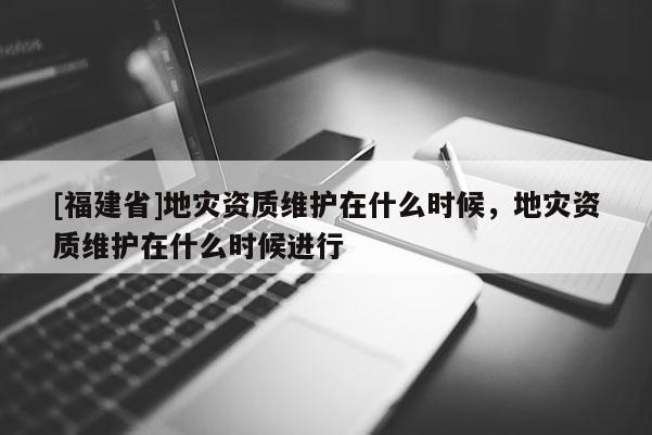 [福建省]地災資質維護在什么時候，地災資質維護在什么時候進行