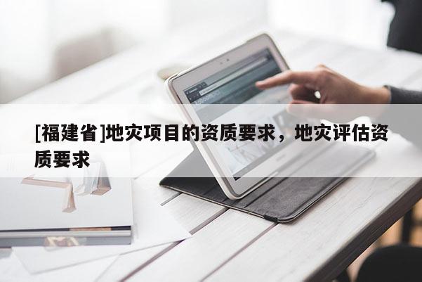 [福建省]地災項目的資質要求，地災評估資質要求