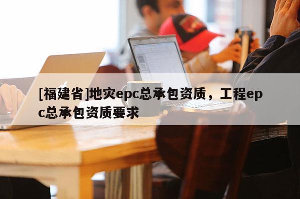 [福建省]地災(zāi)epc總承包資質(zhì)，工程epc總承包資質(zhì)要求