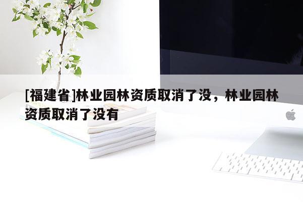 [福建省]林業園林資質取消了沒，林業園林資質取消了沒有