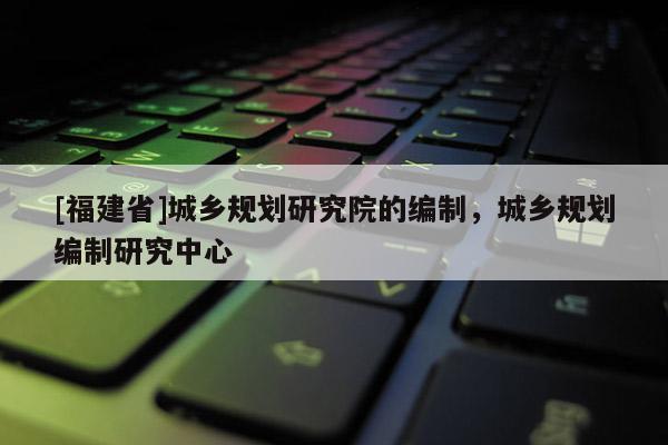 [福建省]城鄉規劃研究院的編制，城鄉規劃編制研究中心
