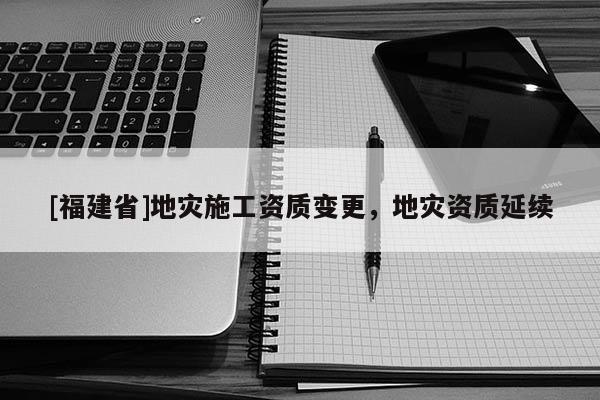 [福建省]地災施工資質變更，地災資質延續