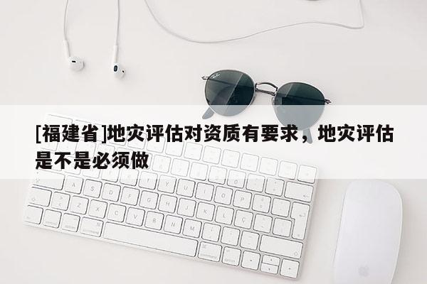 [福建省]地災評估對資質有要求，地災評估是不是必須做