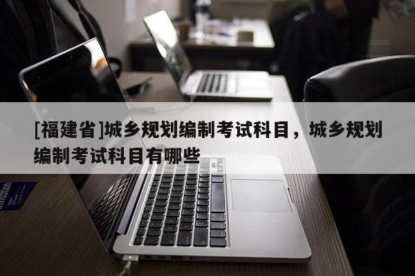 [福建省]城鄉規劃編制考試科目，城鄉規劃編制考試科目有哪些