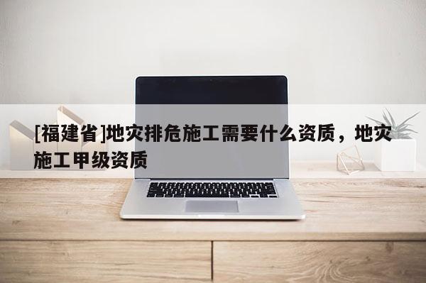 [福建省]地災(zāi)排危施工需要什么資質(zhì)，地災(zāi)施工甲級(jí)資質(zhì)