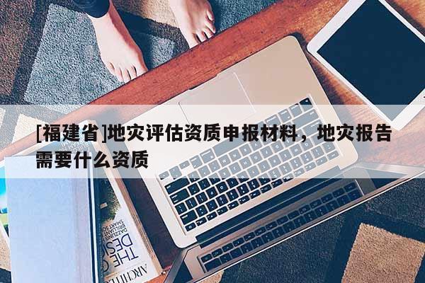 [福建省]地災評估資質申報材料，地災報告需要什么資質