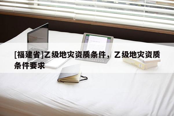 [福建省]乙級地災資質條件，乙級地災資質條件要求