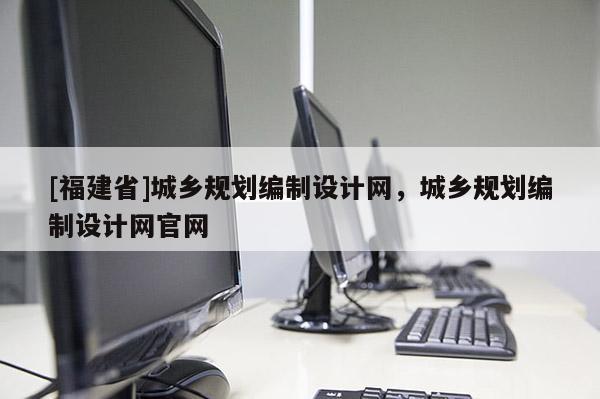 [福建省]城鄉(xiāng)規(guī)劃編制設(shè)計(jì)網(wǎng)，城鄉(xiāng)規(guī)劃編制設(shè)計(jì)網(wǎng)官網(wǎng)