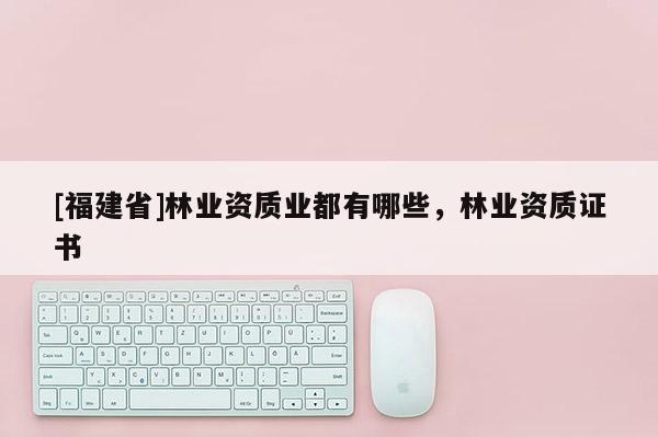 [福建省]林業資質業都有哪些，林業資質證書