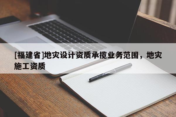 [福建省]地災設計資質承攬業務范圍，地災施工資質