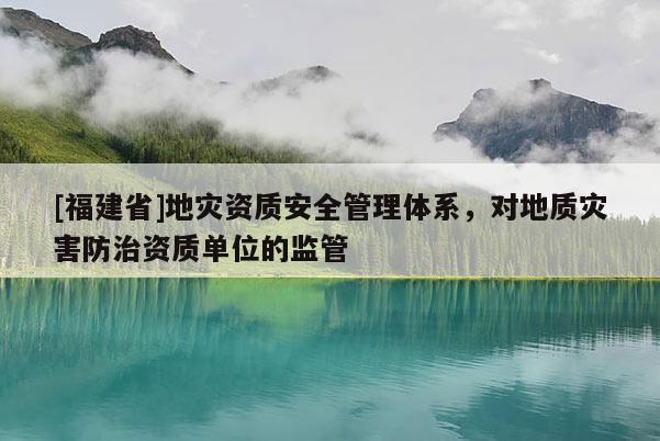 [福建省]地災資質安全管理體系，對地質災害防治資質單位的監管