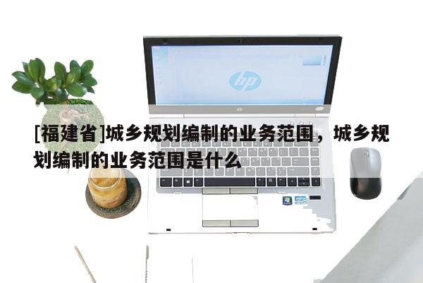 [福建省]城鄉規劃編制的業務范圍，城鄉規劃編制的業務范圍是什么