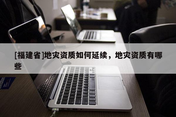 [福建省]地災(zāi)資質(zhì)如何延續(xù)，地災(zāi)資質(zhì)有哪些